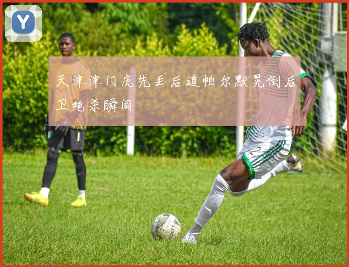 天津津门虎先丢后追帕尔默晃倒后卫绝杀瞬间