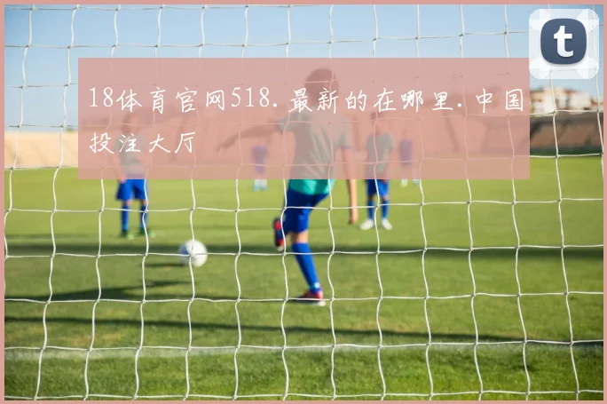 18体育官网518.最新的在哪里.中国投注大厅