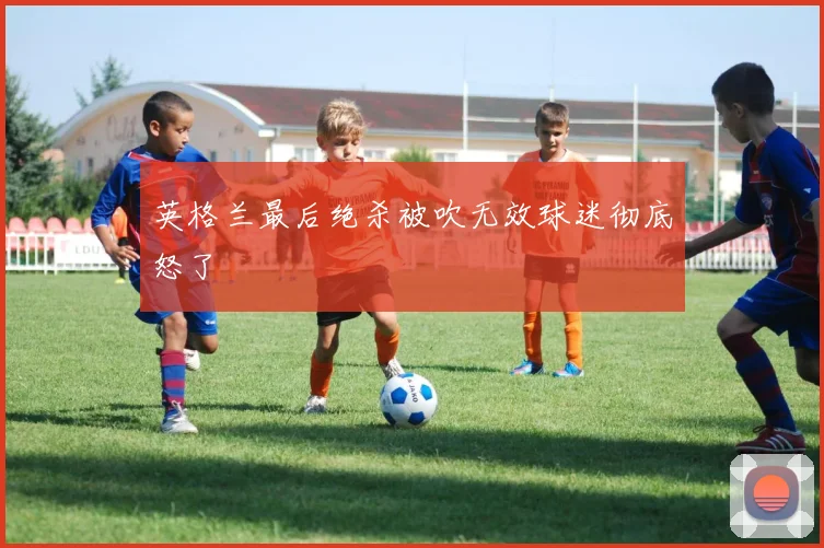 英格兰最后绝杀被吹无效球迷彻底怒了