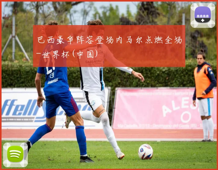 巴西豪华阵容登场内马尔点燃全场-世界杯(中国)