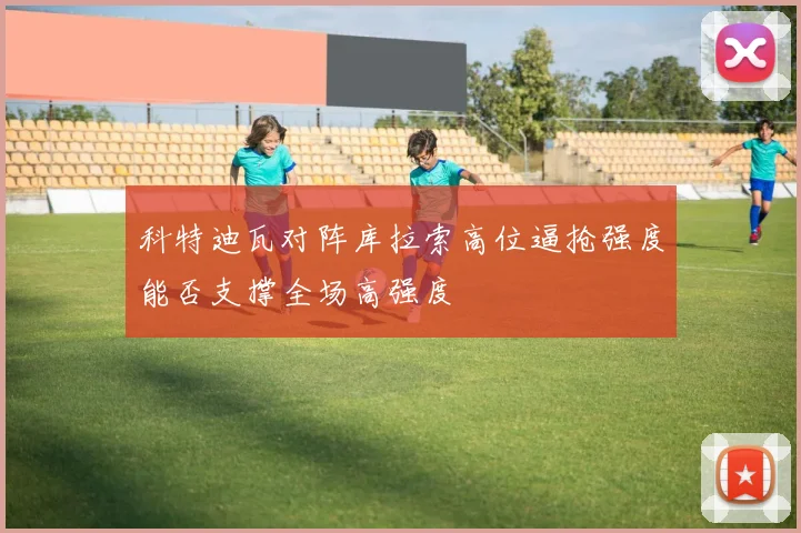 科特迪瓦对阵库拉索高位逼抢强度能否支撑全场高强度