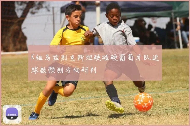 K组乌兹别克斯坦硬碰硬葡萄牙队进球数预测方向研判