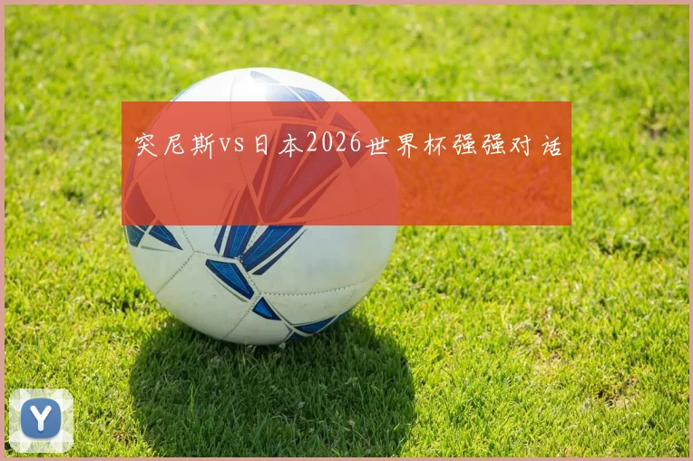 突尼斯vs日本2026世界杯强强对话