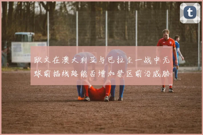 欧文在澳大利亚与巴拉圭一战中无球前插线路能否增加禁区前沿威胁