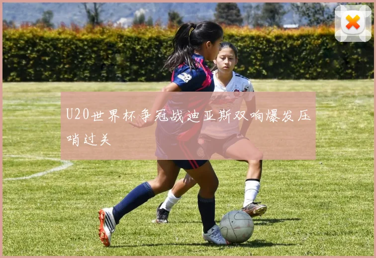U20世界杯争冠战迪亚斯双响爆发压哨过关