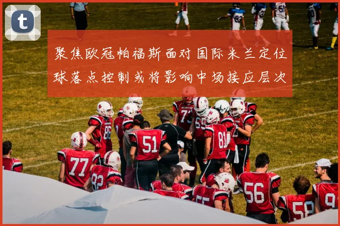 聚焦欧冠帕福斯面对国际米兰定位球落点控制或将影响中场接应层次