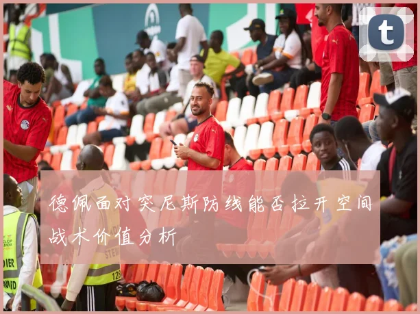 德佩面对突尼斯防线能否拉开空间战术价值分析
