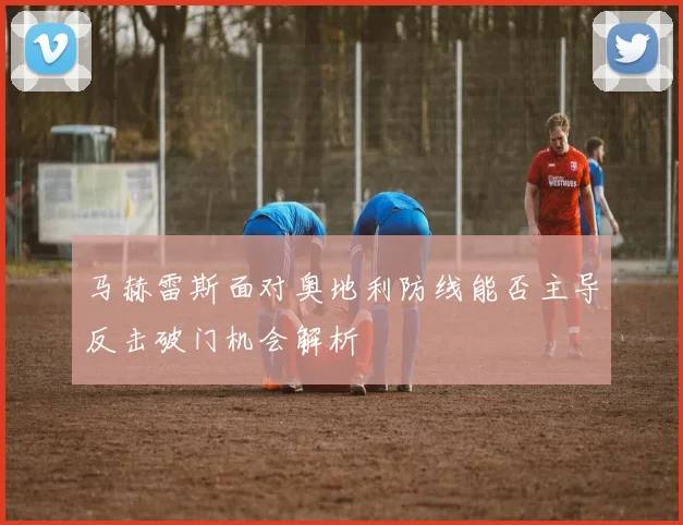 马赫雷斯面对奥地利防线能否主导反击破门机会解析