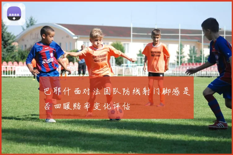 巴耶什面对法国队防线射门脚感是否回暖赔率变化评估