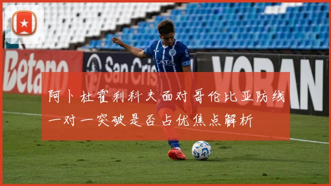 阿卜杜霍利科夫面对哥伦比亚防线一对一突破是否占优焦点解析