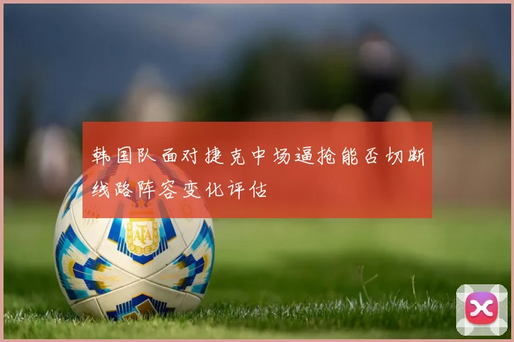 韩国队面对捷克中场逼抢能否切断线路阵容变化评估