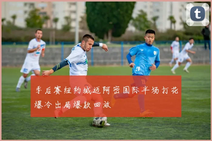 季后赛纽约城迈阿密国际半场打花爆冷出局爆款回放