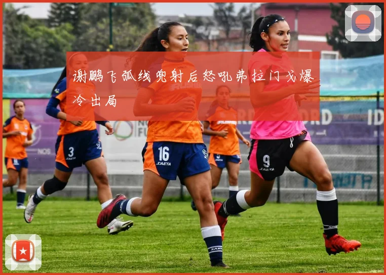 谢鹏飞弧线兜射后怒吼弗拉门戈爆冷出局