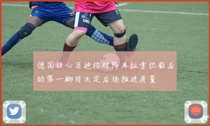 德国核心吕迪格对阵库拉索拦截后的第一脚将决定后场推进质量