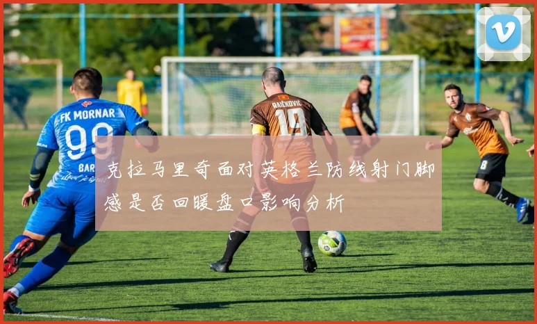 克拉马里奇面对英格兰防线射门脚感是否回暖盘口影响分析