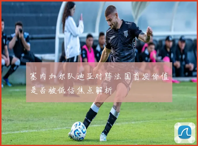 塞内加尔队迪亚对阵法国首发价值是否被低估焦点解析