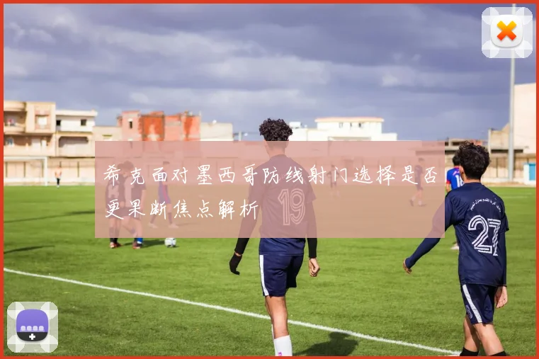 希克面对墨西哥防线射门选择是否更果断焦点解析