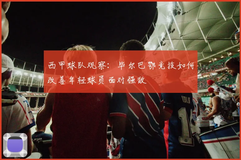 西甲球队观察：毕尔巴鄂竞技如何改善年轻球员面对强敌