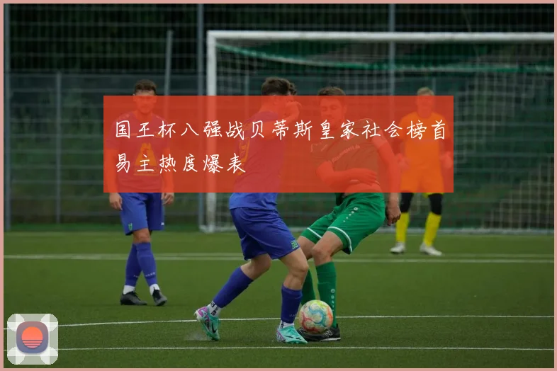 国王杯八强战贝蒂斯皇家社会榜首易主热度爆表