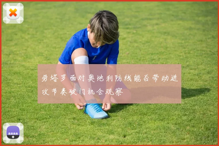 劳塔罗面对奥地利防线能否带动进攻节奏破门机会观察