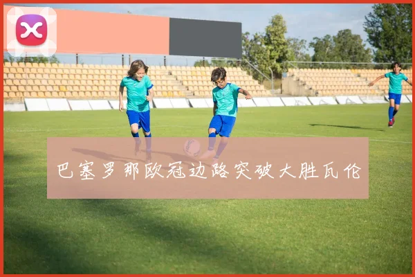 巴塞罗那欧冠边路突破大胜瓦伦