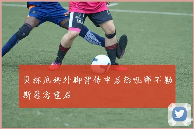 贝林厄姆外脚背传中后怒吼那不勒斯悬念重启